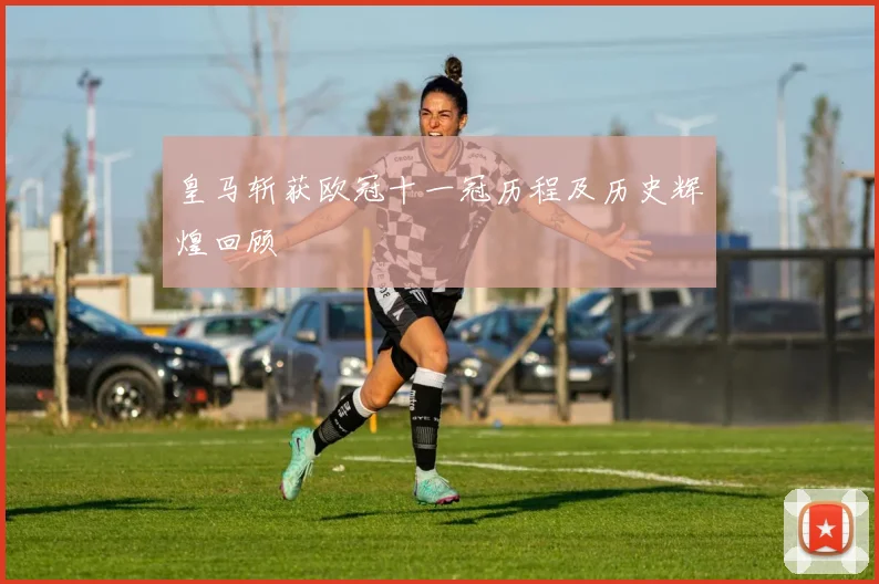 皇马斩获欧冠十一冠历程及历史辉煌回顾