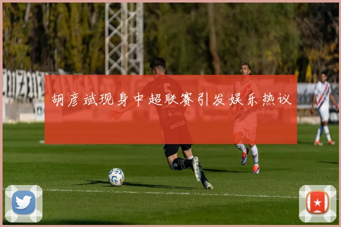 胡彦斌现身中超联赛引发娱乐热议